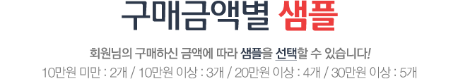 구매금액별 샘플 회원님의 구매하신 금액에 따라 샘플을 선택할 수 있습니다! 5만원 미만 : 1개 / 5만원 이상 : 2개 / 10만원 이상 : 3개 / 20만원 이상 : 4개 / 30만원 이상 : 5개