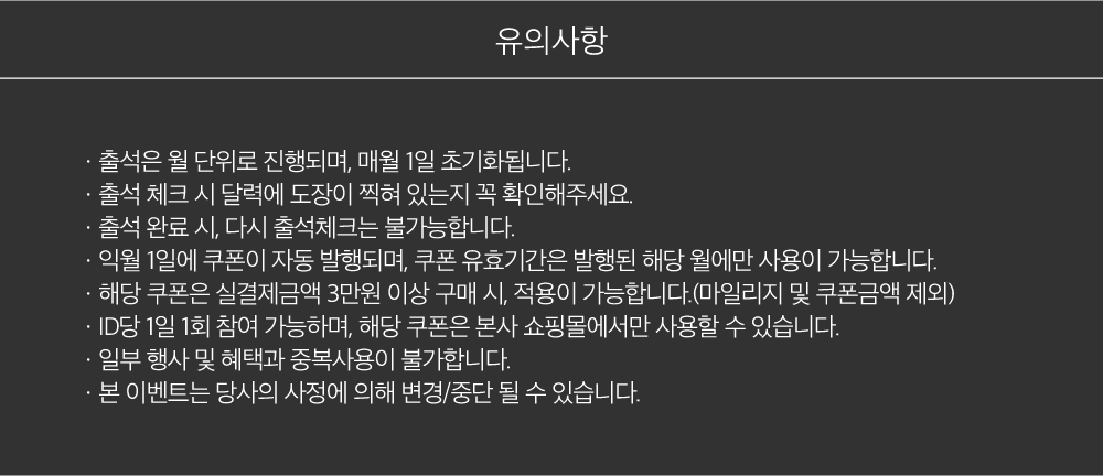 유의사항, ㆍ출석은 월 단위로 진행되며, 매월1일 초기화됩니다.ㆍ출석 체크 시 달력에 도장이 찍혀 있는지 꼭 확인해주세요.ㆍ출석 완료 시, 다시 출석체크는 불가능합니다.ㆍ익월 1일에 쿠폰이 자동 발행되며, 쿠폰 유효기간은 발행된 해당 월에만 사용이 가능합니다.ㆍ해당 쿠폰은 실결제금액 3만원 이상 구매 시, 적용이 가능합니다.(마일리지 및 쿠폰금액 제외)ㆍID당 1일 1회 참여 가능하며, 해당 쿠폰은 본사 쇼핑몰에서만 사용할 수 있습니다.ㆍ일부 행사 및 혜택과 중복사용이 불가합니다.ㆍ본 이벤트는 당사의 사정에 의해 변경/중단 될 수 있습니다.