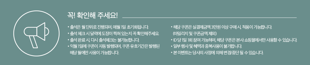 꼭! 확인해 주세요. 출석은 월 단위로 진행되며, 매월 1일 초기화됩니다. 출석 체크 시 달력에 도장이 찍혀 있는지 꼭 확인해주세요. 출석 완료 시, 다시 출석체크는 불가능합니다. 익월1일에 쿠폰이 자동 발행되며, 쿠폰 유효기간은 발행된 해당 월에만 사용이 가능합니다. 해당 쿠폰은 실 결제금액 3만원 이상 구미 시, 적용이 가능합니다(마일리지 및 쿠폰금액제뢰). ID당 1일 1회 참여 가능하며, 해당 쿠폰은 본사 쇼핑몰에서만 사용할 수 있습니다. 일부 행사 및 혜택과 중복사용이 불가합니다. 본 이벤트는 당사의 사정에 의해 변경/중단 될 수 있습니다.